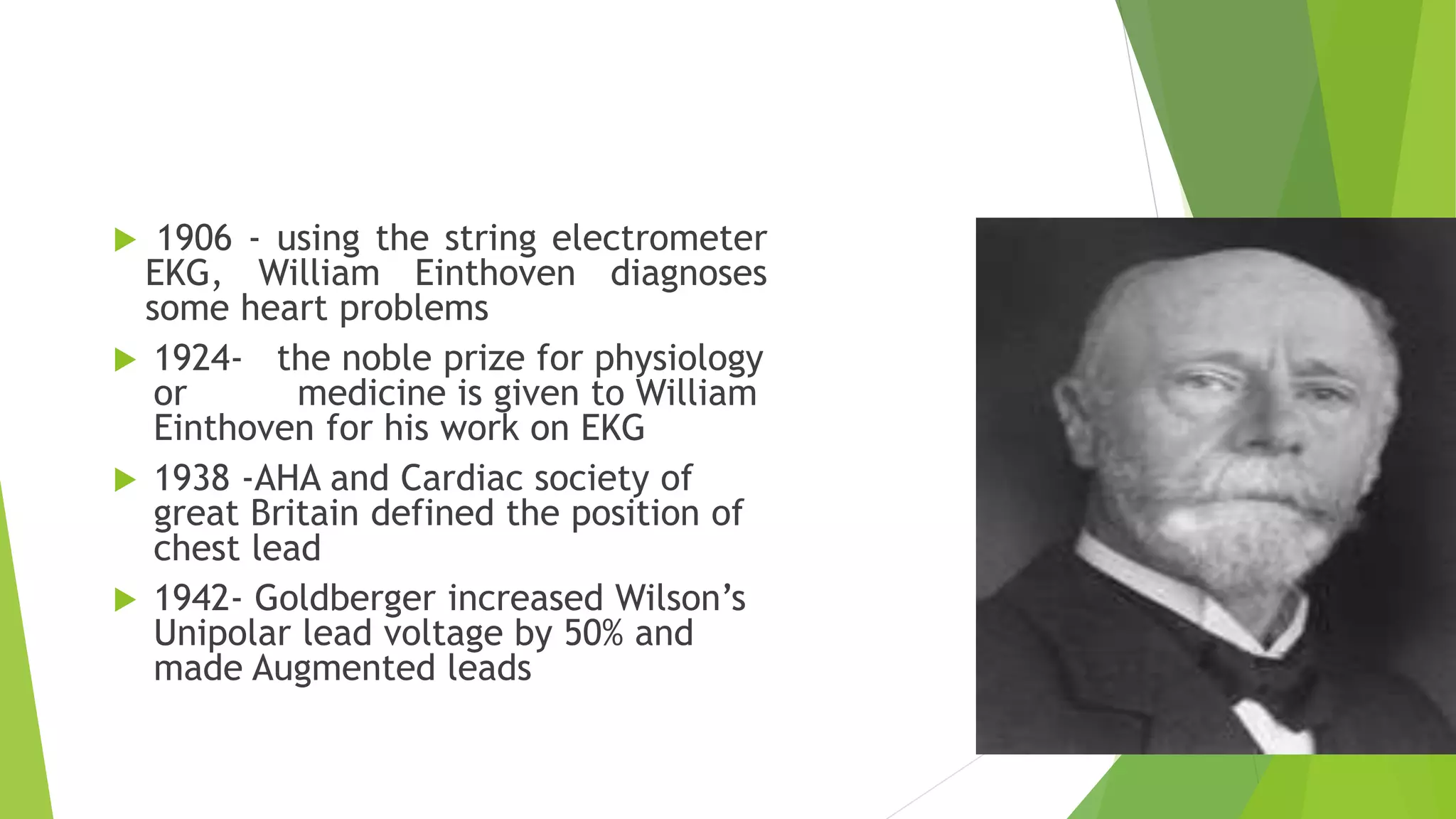  1906 - using the string electrometer
EKG, William Einthoven diagnoses
some heart problems
 1924- the noble prize for physiology
or medicine is given to William
Einthoven for his work on EKG
 1938 -AHA and Cardiac society of
great Britain defined the position of
chest lead
 1942- Goldberger increased Wilson’s
Unipolar lead voltage by 50% and
made Augmented leads
 