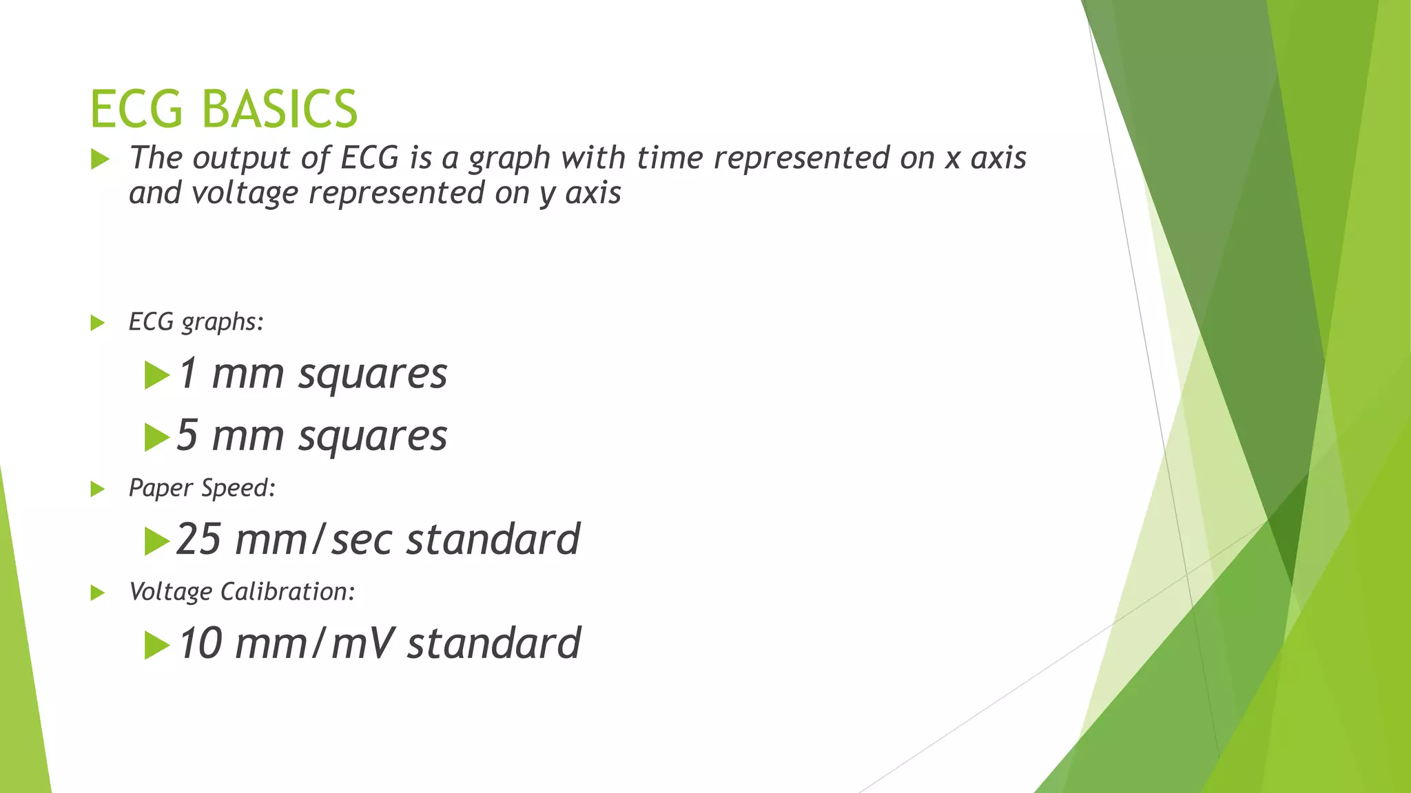 ECG BASICS
 The output of ECG is a graph with time represented on x axis
and voltage represented on y axis
 ECG graphs:
1 mm squares
5 mm squares
 Paper Speed:
25 mm/sec standard
 Voltage Calibration:
10 mm/mV standard
 
