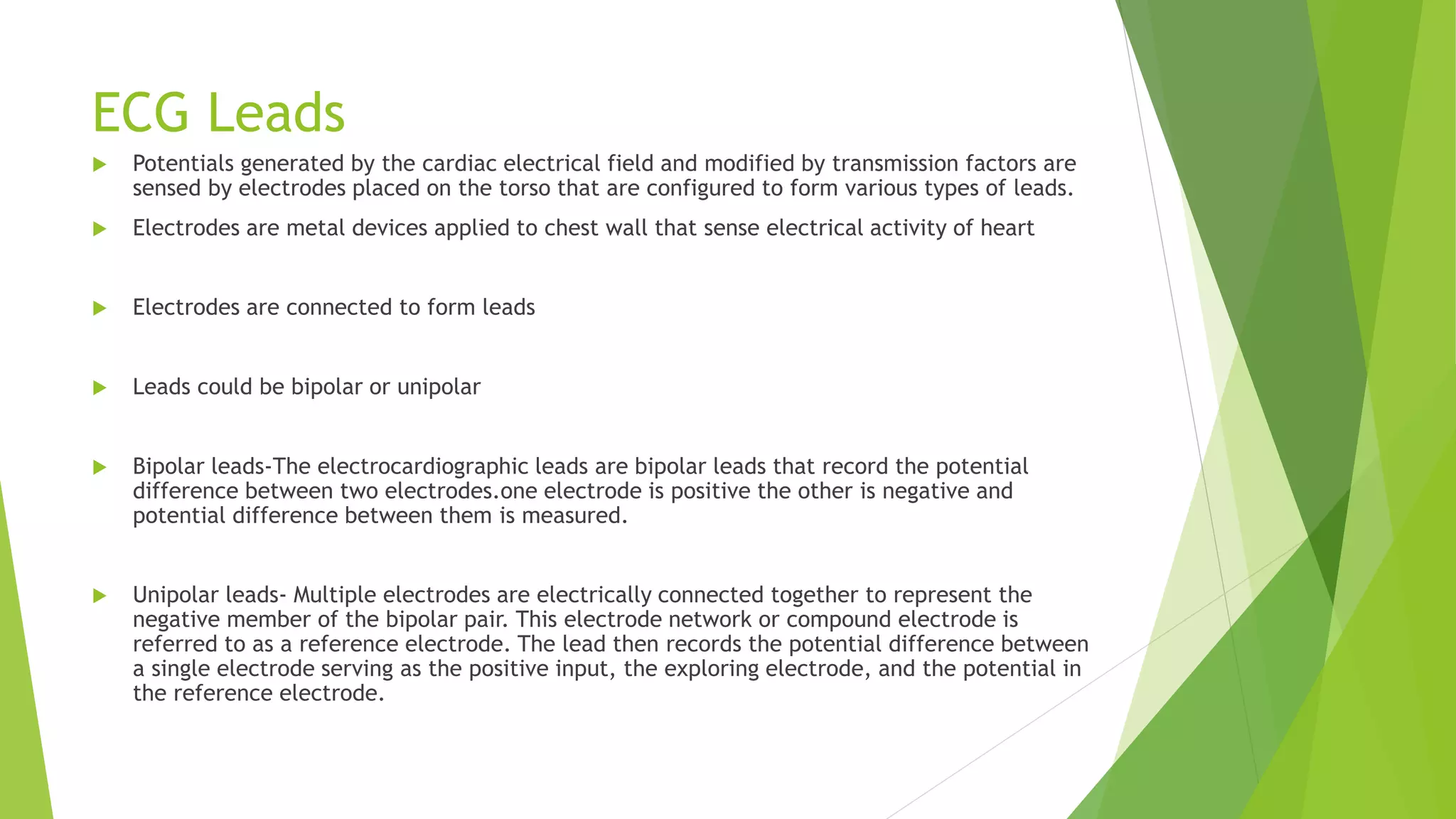 ECG Leads
 Potentials generated by the cardiac electrical field and modified by transmission factors are
sensed by electrodes placed on the torso that are configured to form various types of leads.
 Electrodes are metal devices applied to chest wall that sense electrical activity of heart
 Electrodes are connected to form leads
 Leads could be bipolar or unipolar
 Bipolar leads-The electrocardiographic leads are bipolar leads that record the potential
difference between two electrodes.one electrode is positive the other is negative and
potential difference between them is measured.
 Unipolar leads- Multiple electrodes are electrically connected together to represent the
negative member of the bipolar pair. This electrode network or compound electrode is
referred to as a reference electrode. The lead then records the potential difference between
a single electrode serving as the positive input, the exploring electrode, and the potential in
the reference electrode.
 