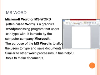 MS WORD
Microsoft Word or MS-WORD
(often called Word) is a graphical
wordprocessing program that users
can type with. It is made by the
computer company Microsoft.
The purpose of the MS Word is to allow
the users to type and save documents.
Similar to other word processors, it has helpful
tools to make documents.
 