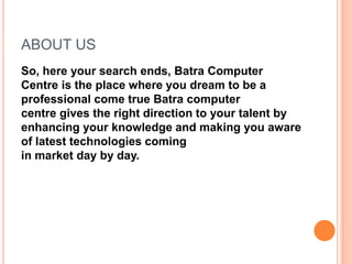 ABOUT US
So, here your search ends, Batra Computer
Centre is the place where you dream to be a
professional come true Batra computer
centre gives the right direction to your talent by
enhancing your knowledge and making you aware
of latest technologies coming
in market day by day.
 