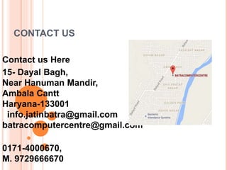 CONTACT US
Contact us Here
15- Dayal Bagh,
Near Hanuman Mandir,
Ambala Cantt
Haryana-133001
info.jatinbatra@gmail.com
batracomputercentre@gmail.com
0171-4000670,
M. 9729666670
 