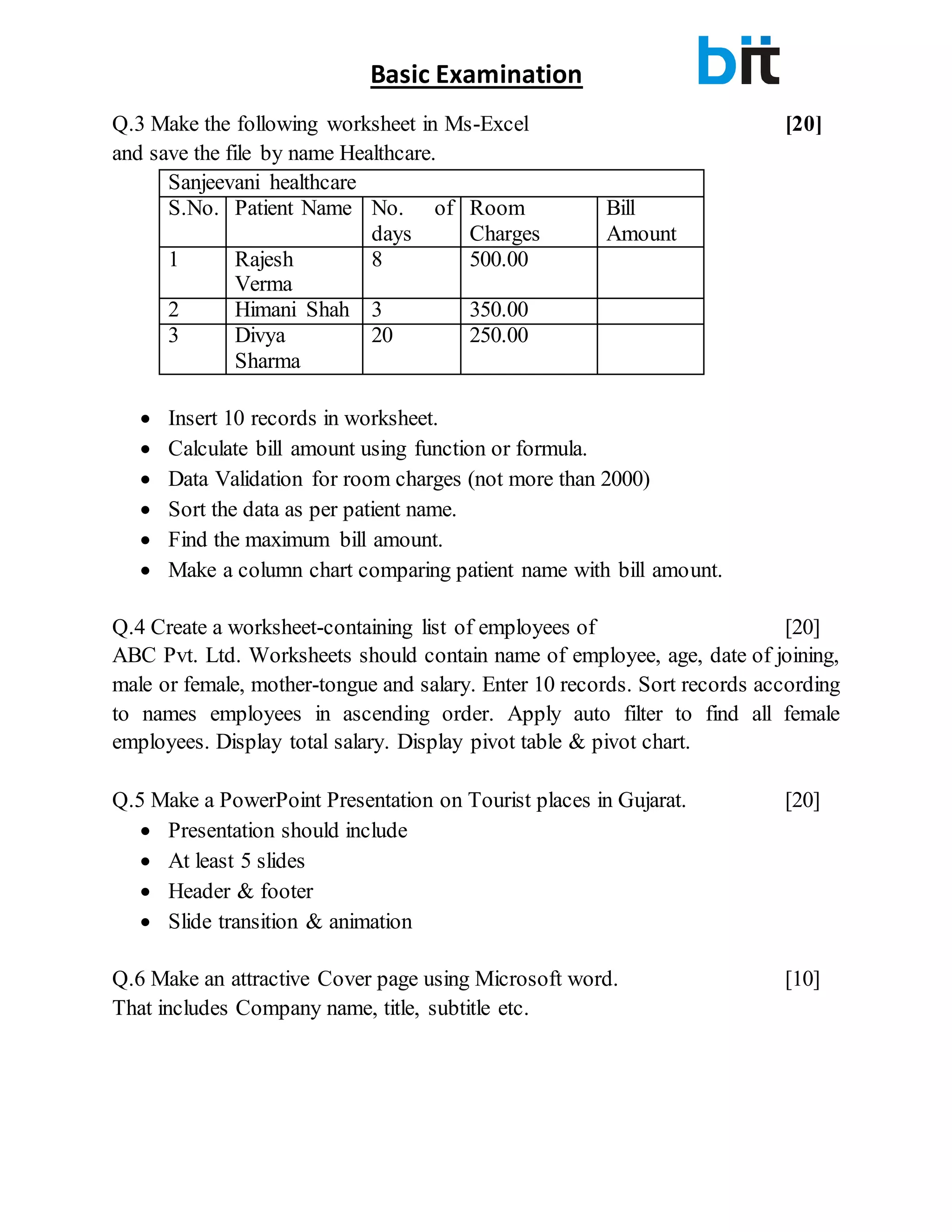 Basic Examination
Q.3 Make the following worksheet in Ms-Excel [20]
and save the file by name Healthcare.
Sanjeevani healthcare
S.No. Patient Name No. of
days
Room
Charges
Bill
Amount
1 Rajesh
Verma
8 500.00
2 Himani Shah 3 350.00
3 Divya
Sharma
20 250.00
 Insert 10 records in worksheet.
 Calculate bill amount using function or formula.
 Data Validation for room charges (not more than 2000)
 Sort the data as per patient name.
 Find the maximum bill amount.
 Make a column chart comparing patient name with bill amount.
Q.4 Create a worksheet-containing list of employees of [20]
ABC Pvt. Ltd. Worksheets should contain name of employee, age, date of joining,
male or female, mother-tongue and salary. Enter 10 records. Sort records according
to names employees in ascending order. Apply auto filter to find all female
employees. Display total salary. Display pivot table & pivot chart.
Q.5 Make a PowerPoint Presentation on Tourist places in Gujarat. [20]
 Presentation should include
 At least 5 slides
 Header & footer
 Slide transition & animation
Q.6 Make an attractive Cover page using Microsoft word. [10]
That includes Company name, title, subtitle etc.
 