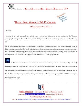 Certification by National Federation of Neuro Linguistic Programming; USA
„Basic Practitioner of NLP‟ Course
Make Excellence Your Habit….!
Greetings!
Now stop for a while and read this entire brochure before you call to reserve your seat at the NLP Course.
Many people have paid thousands more for this. But you can learn these techniques for an unbelievable low
cost.
We all influence people. Long term motivation comes from clarity of purpose, clear objectives anda sense of
doing something valuable. NLP deals with influence: how people relate and communicate to others, how they
make decisions, and how they prefer to get influenced, so it is particularly useful in selling. NLP also enables us
to study or model what makes our top performers better than our average performers.
NLP is the manual of brain and when you arrive at the seminar you'll find yourself quickly and easily
becoming one of the top performers. So simply do this: read the information, and then ask yourself a question.
Isn't it possible that out of those dozens of techniques we teaches, just one will be worth more than the cost of
this NLP Course? If you agree with me then you definitely need these techniques and this NLP Course may be
the way you want to go.
---------------------------------------------------------------------------------------------------------------------------------------------------
BIPIN MAYEKAR – Corporate Trainer & Business Coach
Authentic GOLD Master Trainer of NLP; approved by NFNLP, USA
Your Prosperity is Our Concern
Email at info@prasannahrd.com; Visit http://www.prasannahrd.com/; Contact me at 09819001215
 