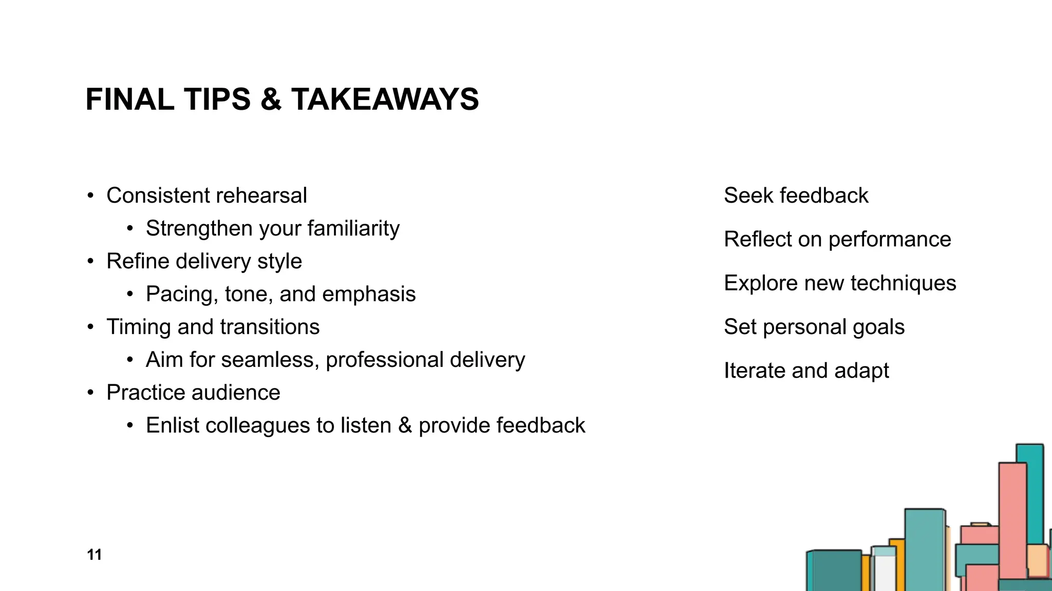 FINAL TIPS & TAKEAWAYS
• Consistent rehearsal
• Strengthen your familiarity
• Refine delivery style
• Pacing, tone, and emphasis
• Timing and transitions
• Aim for seamless, professional delivery
• Practice audience
• Enlist colleagues to listen & provide feedback
Seek feedback
Reflect on performance
Explore new techniques
Set personal goals
Iterate and adapt
11
 