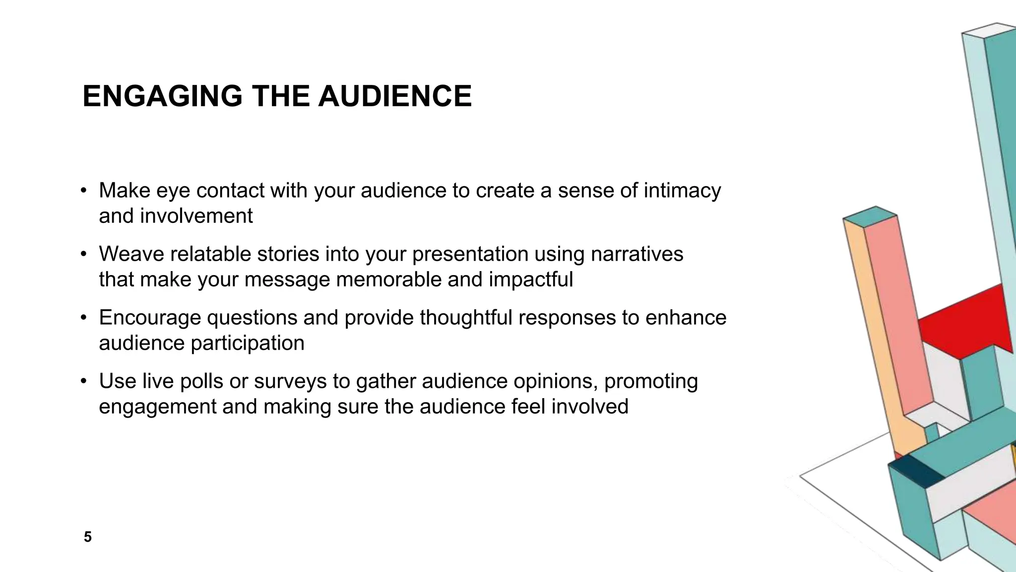 ENGAGING THE AUDIENCE
• Make eye contact with your audience to create a sense of intimacy
and involvement
• Weave relatable stories into your presentation using narratives
that make your message memorable and impactful
• Encourage questions and provide thoughtful responses to enhance
audience participation
• Use live polls or surveys to gather audience opinions, promoting
engagement and making sure the audience feel involved
5
 