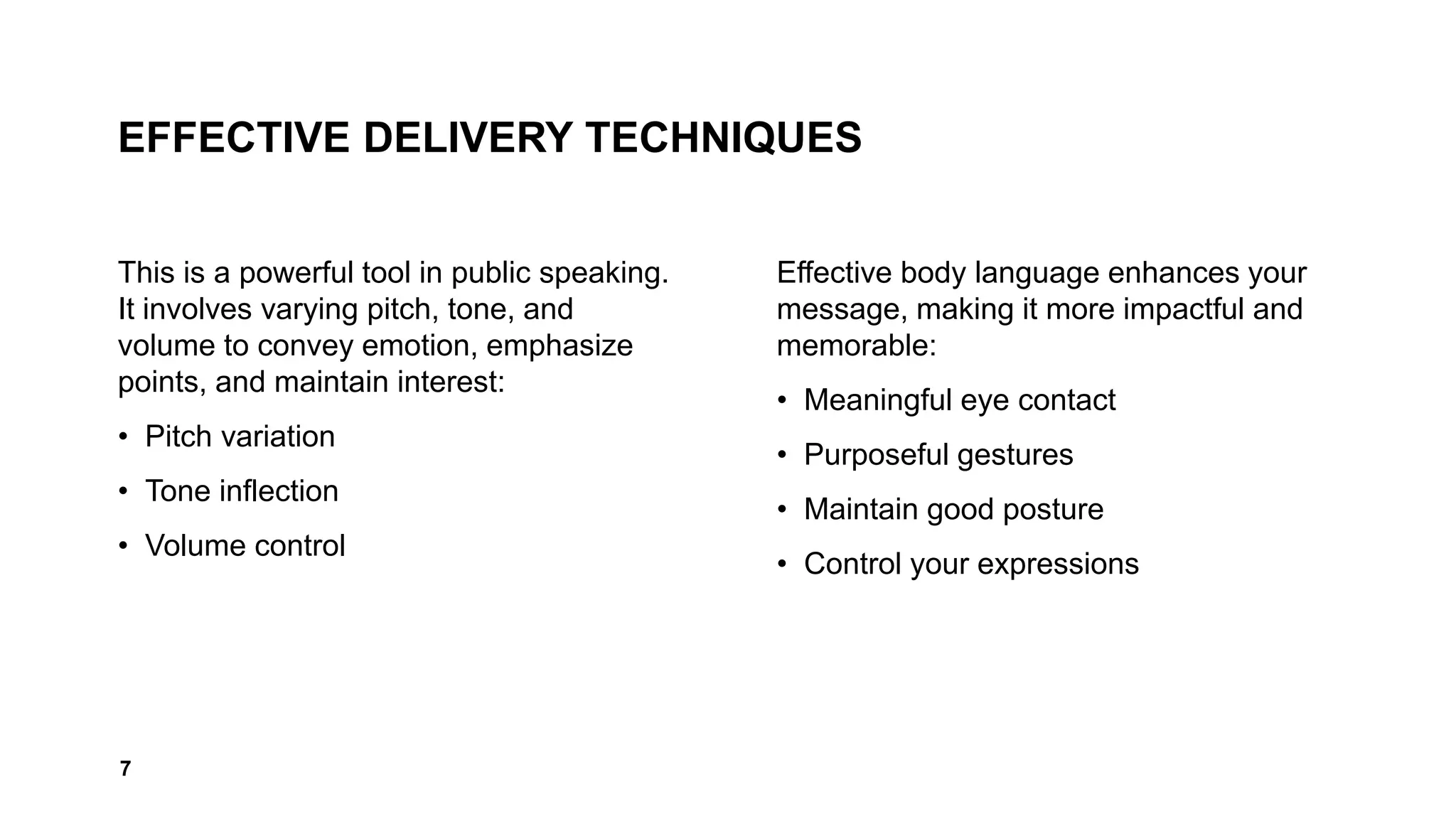 EFFECTIVE DELIVERY TECHNIQUES
This is a powerful tool in public speaking.
It involves varying pitch, tone, and
volume to convey emotion, emphasize
points, and maintain interest:
• Pitch variation
• Tone inflection
• Volume control
Effective body language enhances your
message, making it more impactful and
memorable:
• Meaningful eye contact
• Purposeful gestures
• Maintain good posture
• Control your expressions
7
 