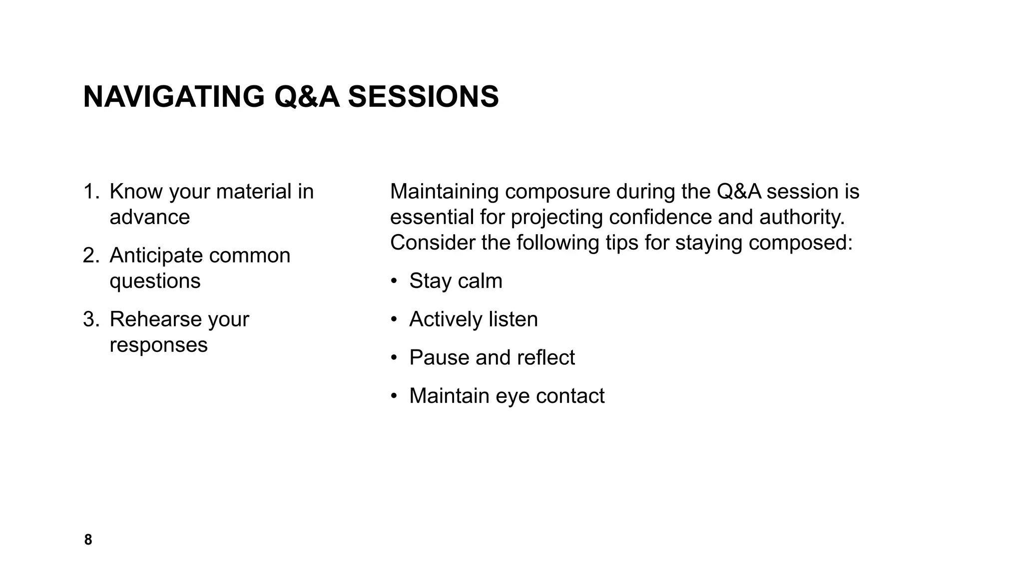 NAVIGATING Q&A SESSIONS
1. Know your material in
advance
2. Anticipate common
questions
3. Rehearse your
responses
Maintaining composure during the Q&A session is
essential for projecting confidence and authority.
Consider the following tips for staying composed:
• Stay calm
• Actively listen
• Pause and reflect
• Maintain eye contact
8
 