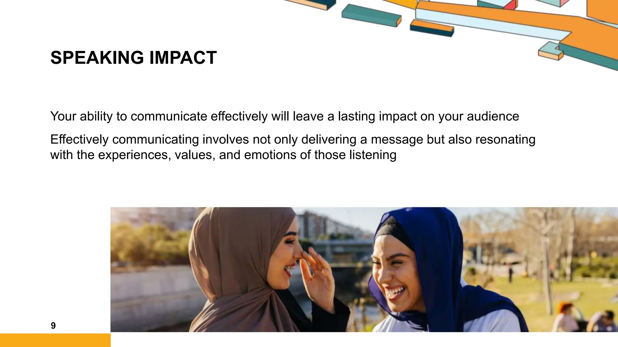 SPEAKING IMPACT
Your ability to communicate effectively will leave a lasting impact on your audience
Effectively communicating involves not only delivering a message but also resonating
with the experiences, values, and emotions of those listening
9
 