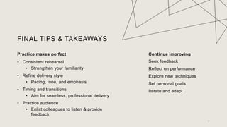 FINAL TIPS & TAKEAWAYS
Practice makes perfect
? Consistent rehearsal
? Strengthen your familiarity
? Refine delivery style
? Pacing, tone, and emphasis
? Timing and transitions
? Aim for seamless, professional delivery
? Practice audience
? Enlist colleagues to listen & provide
feedback
Continue improving
Seek feedback
Reflect on performance
Explore new techniques
Set personal goals
Iterate and adapt
11
 