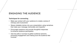 ENGAGING THE AUDIENCE
Techniques for connecting
? Make eye contact with your audience to create a sense of
intimacy and involvement
? Weave relatable stories into your presentation using narratives
that make your message memorable and impactful
? Encourage questions and provide thoughtful responses
to enhance audience participation
? Use live polls or surveys to gather audience opinions,
promoting engagement and making sure the audience feel
involved
5
 