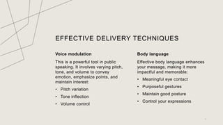 EFFECTIVE DELIVERY TECHNIQUES
Voice modulation
This is a powerful tool in public
speaking. It involves varying pitch,
tone, and volume to convey
emotion, emphasize points, and
maintain interest:
? Pitch variation
? Tone inflection
? Volume control
Body language
Effective body language enhances
your message, making it more
impactful and memorable:
? Meaningful eye contact
? Purposeful gestures
? Maintain good posture
? Control your expressions
7
 