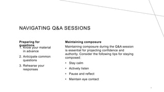 NAVIGATING Q&A SESSIONS
Preparing for
questions
1. Know your material
in advance
2. Anticipate common
questions
3. Rehearse your
responses
Maintaining composure
Maintaining composure during the Q&A session
is essential for projecting confidence and
authority. Consider the following tips for staying
composed:
? Stay calm
? Actively listen
? Pause and reflect
? Maintain eye contact
8
 