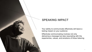 SPEAKING IMPACT
9
Your ability to communicate effectively will leave a
lasting impact on your audience
Effectively communicating involves not only
delivering a message but also resonating with the
experiences, values, and emotions of those listening
 