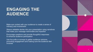 ENGAGING THE
AUDIENCE
Make eye contact with your audience to create a sense of
intimacy and involvement
Weave relatable stories into your presentation using narratives
that make your message memorable and impactful
Encourage questions and provide thoughtful responses
to enhance audience participation
Use live polls or surveys to gather audience opinions,
promoting engagement and making sure the audience feel
involved
5
 