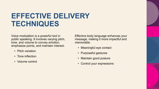 EFFECTIVE DELIVERY
TECHNIQUES​
Voice modulation is a powerful tool in
public speaking. It involves varying pitch,
tone, and volume to convey emotion,
emphasize points, and maintain interest:
• Pitch variation​
• Tone inflection​
• Volume control
Effective body language enhances your
message, making it more impactful and
memorable:
• Meaningful eye contact
• Purposeful gestures
• Maintain good posture
• Control your expressions
7
 