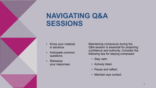 NAVIGATING Q&A
SESSIONS
• Know your material
in advance​
• Anticipate common
questions​
• Rehearse
your responses
Maintaining composure during the
Q&A session is essential for projecting
confidence and authority. Consider the
following tips for staying composed:​
• Stay calm​
• Actively listen​
• Pause and reflect​
• Maintain eye contact
8
 