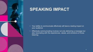 SPEAKING IMPACT​
• Your ability to communicate effectively will leave a lasting impact on
your audience​
• Effectively communicating involves not only delivering a message but
also resonating with the experiences, values, and emotions of those
listening
9
 