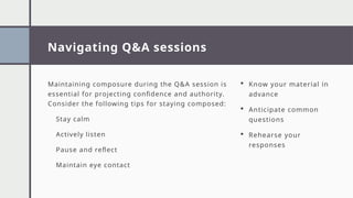 Navigating Q&A sessions
Maintaining composure during the Q&A session is
essential for projecting confidence and authority.
Consider the following tips for staying composed:
Stay calm
Actively listen
Pause and reflect
Maintain eye contact
 Know your material in
advance
 Anticipate common
questions
 Rehearse your
responses
 
