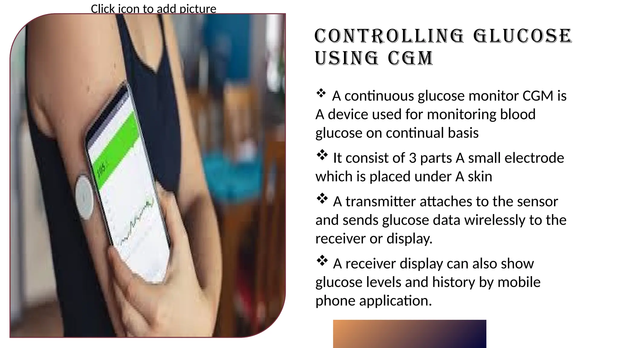 CONTROLLING GLUCOSE
USING CGM
Click icon to add picture
 A continuous glucose monitor CGM is
A device used for monitoring blood
glucose on continual basis
 It consist of 3 parts A small electrode
which is placed under A skin
 A transmitter attaches to the sensor
and sends glucose data wirelessly to the
receiver or display.
 A receiver display can also show
glucose levels and history by mobile
phone application.
 