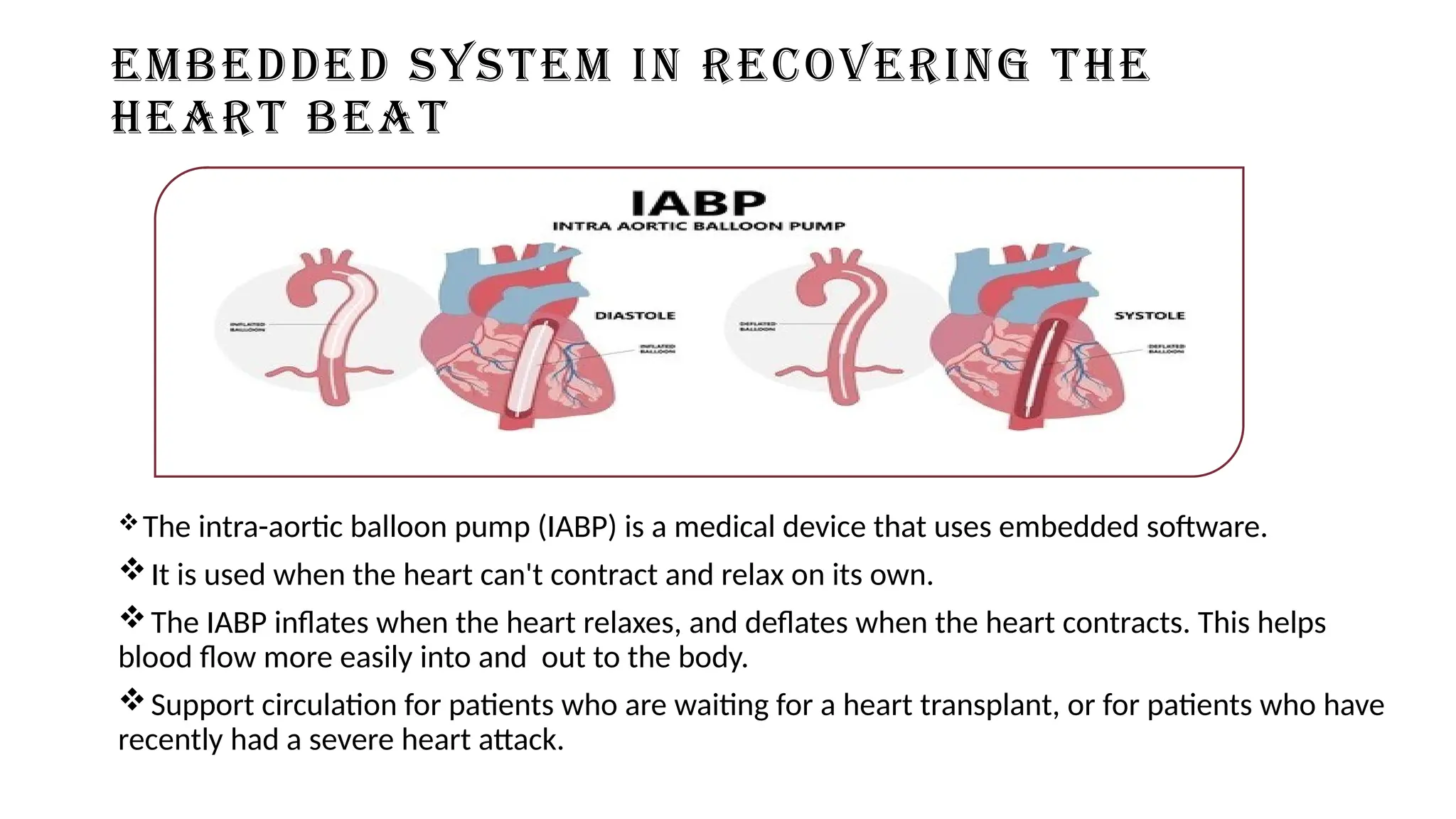 EMBEDDED SYSTEM IN RECOVERING THE
HEART BEAT
The intra-aortic balloon pump (IABP) is a medical device that uses embedded software.
It is used when the heart can't contract and relax on its own.
The IABP inflates when the heart relaxes, and deflates when the heart contracts. This helps
blood flow more easily into and out to the body.
Support circulation for patients who are waiting for a heart transplant, or for patients who have
recently had a severe heart attack.
 