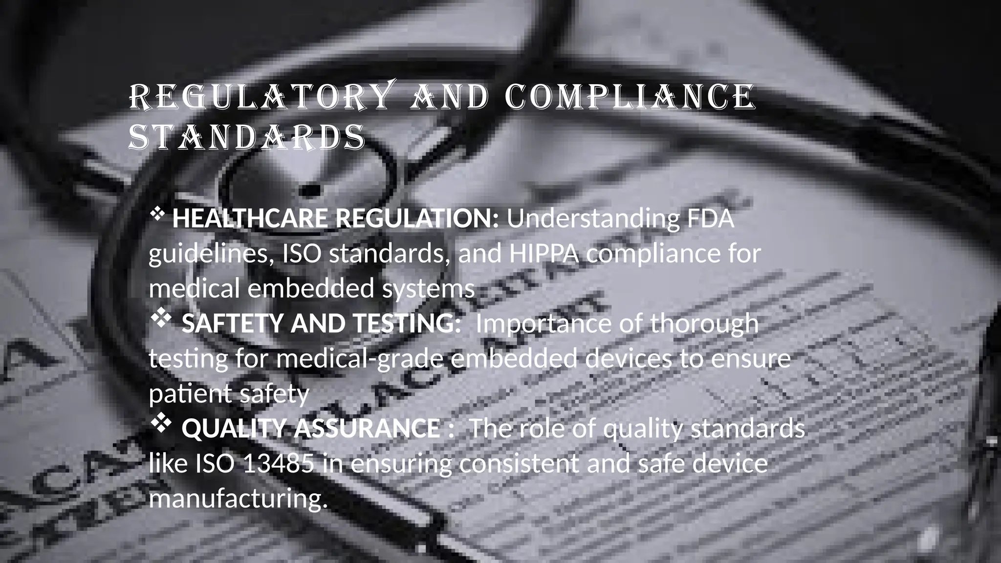 REGULATORY AND COMPLIANCE
STANDARDS
 HEALTHCARE REGULATION: Understanding FDA
guidelines, ISO standards, and HIPPA compliance for
medical embedded systems
 SAFTETY AND TESTING: Importance of thorough
testing for medical-grade embedded devices to ensure
patient safety
 QUALITY ASSURANCE : The role of quality standards
like ISO 13485 in ensuring consistent and safe device
manufacturing.
 