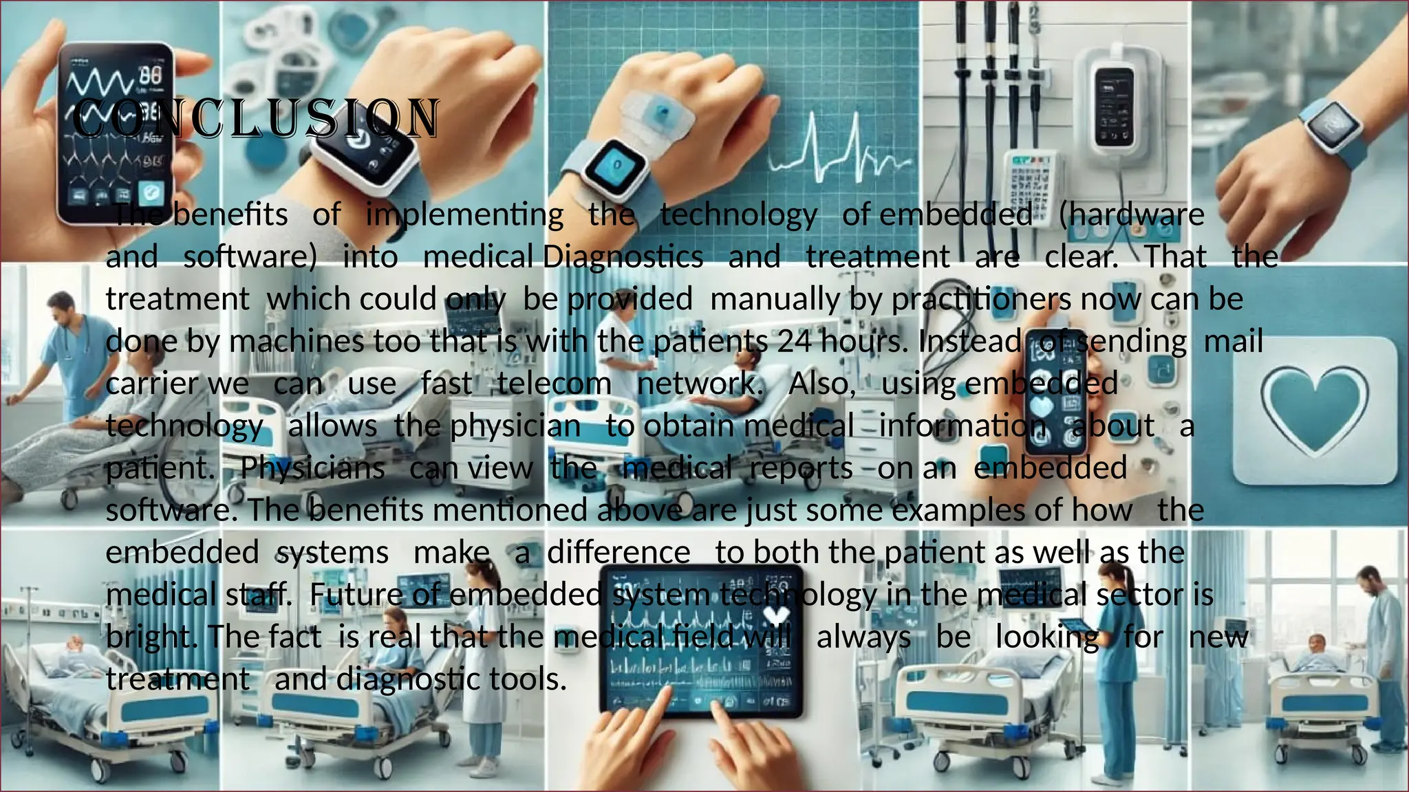 CONCLUSION
The benefits of implementing the technology of embedded (hardware
and software) into medical Diagnostics and treatment are clear. That the
treatment which could only be provided manually by practitioners now can be
done by machines too that is with the patients 24 hours. Instead of sending mail
carrier we can use fast telecom network. Also, using embedded
technology allows the physician to obtain medical information about a
patient. Physicians can view the medical reports on an embedded
software. The benefits mentioned above are just some examples of how the
embedded systems make a difference to both the patient as well as the
medical staff. Future of embedded system technology in the medical sector is
bright. The fact is real that the medical field will always be looking for new
treatment and diagnostic tools.
 