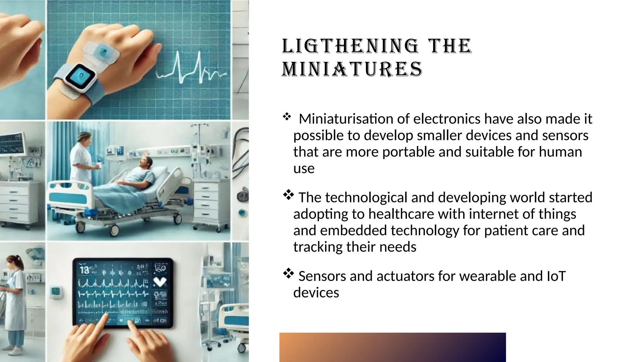 LIGTHENING THE
MINIATURES
 Miniaturisation of electronics have also made it
possible to develop smaller devices and sensors
that are more portable and suitable for human
use
 The technological and developing world started
adopting to healthcare with internet of things
and embedded technology for patient care and
tracking their needs
 Sensors and actuators for wearable and IoT
devices
 