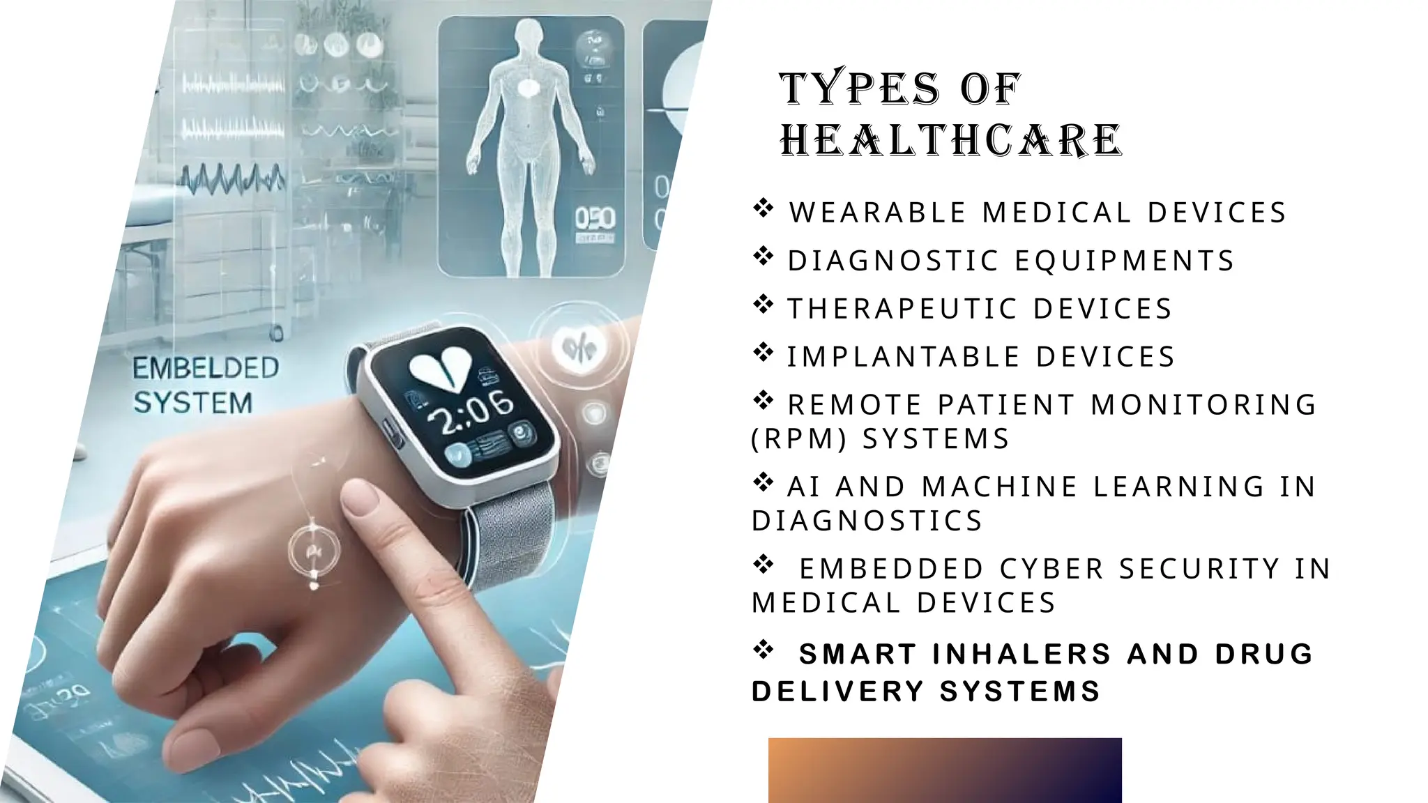 TYPES OF
HEALTHCARE
 W E A R A B L E M E D I C A L D E V I C E S
 D I AG N O S T I C E Q U I P M E N T S
 T H E R A P E U T I C D E V I C E S
 I M P L A N TA B L E D E V I C E S
 R E M OT E PAT I E N T M O N I TO R I N G
( R P M ) S Y S T E M S
 A I A N D M AC H I N E L E A R N I N G I N
D I AG N O S T I C S
 E M B E D D E D C Y B E R S E C U R I T Y I N
M E D I C A L D E V I C E S
 S M A RT I N H A L E R S A N D D RU G
D E L I V E RY S YS T E M S
 