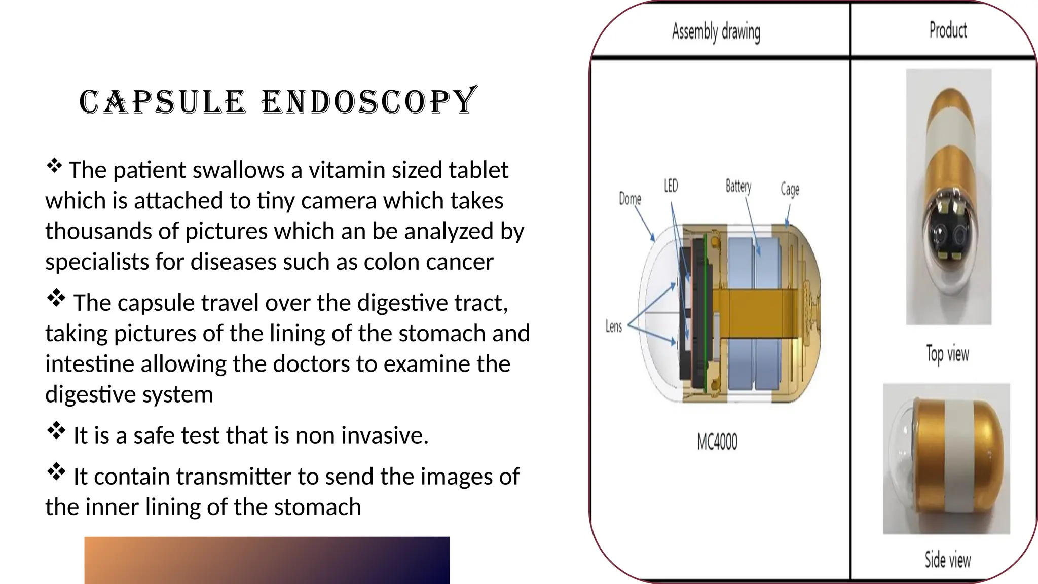 CAPSULE ENDOSCOPY
 The patient swallows a vitamin sized tablet
which is attached to tiny camera which takes
thousands of pictures which an be analyzed by
specialists for diseases such as colon cancer
 The capsule travel over the digestive tract,
taking pictures of the lining of the stomach and
intestine allowing the doctors to examine the
digestive system
 It is a safe test that is non invasive.
 It contain transmitter to send the images of
the inner lining of the stomach
Click icon to add picture
 