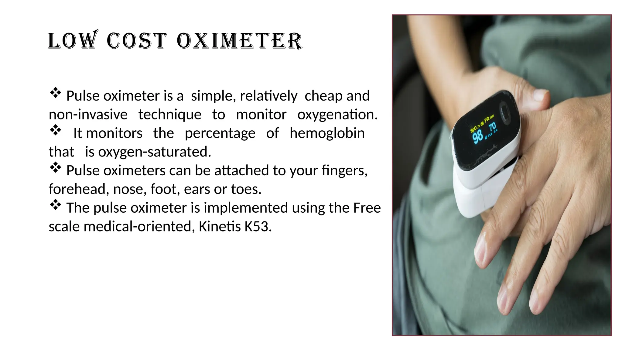 LOW COST OXIMETER
 Pulse oximeter is a simple, relatively cheap and
non-invasive technique to monitor oxygenation.
 It monitors the percentage of hemoglobin
that is oxygen-saturated.
 Pulse oximeters can be attached to your fingers,
forehead, nose, foot, ears or toes.
 The pulse oximeter is implemented using the Free
scale medical-oriented, Kinetis K53.
 