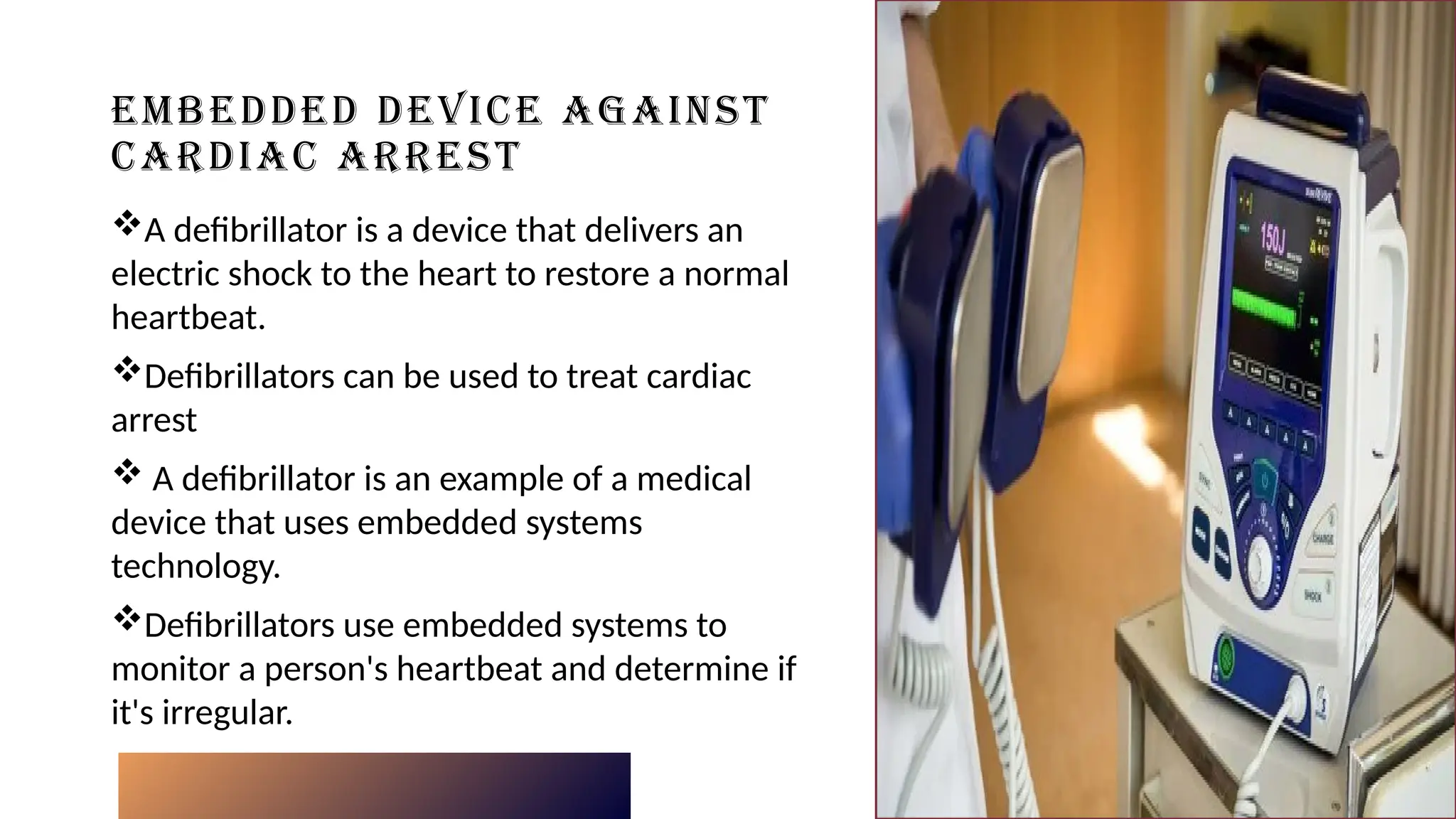 EMBEDDED DEVICE AGAINST
CARDIAC ARREST
A defibrillator is a device that delivers an
electric shock to the heart to restore a normal
heartbeat.
Defibrillators can be used to treat cardiac
arrest
 A defibrillator is an example of a medical
device that uses embedded systems
technology.
Defibrillators use embedded systems to
monitor a person's heartbeat and determine if
it's irregular.
Click icon to add picture
 