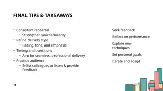 FINAL TIPS & TAKEAWAYS
• Consistent rehearsal
• Strengthen your familiarity
• Refine delivery style
• Pacing, tone, and emphasis
• Timing and transitions
• Aim for seamless, professional delivery
• Practice audience
• Enlist colleagues to listen & provide
feedback
Seek feedback
Reflect on performance
Explore new
techniques
Set personal goals
Iterate and adapt
11
 