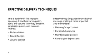 EFFECTIVE DELIVERY TECHNIQUES
This is a powerful tool in public
speaking. It involves varying pitch,
tone, and volume to convey emotion,
emphasize points, and maintain
interest:
• Pitch variation
• Tone inflection
• Volume control
Effective body language enhances your
message, making it more impactful
and memorable:
• Meaningful eye contact
• Purposeful gestures
• Maintain good posture
• Control your expressions
7
 