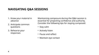 NAVIGATING Q&A SESSIONS
1. Know your material in
advance
2. Anticipate common
questions
3. Rehearse your
responses
Maintaining composure during the Q&A session is
essential for projecting confidence and authority.
Consider the following tips for staying composed:
• Stay calm
• Actively listen
• Pause and reflect
• Maintain eye contact
8
 