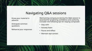 Navigating Q&A sessions
Know your material in
advance
Anticipate common
questions
Rehearse your responses
Maintaining composure during the Q&A session is
essential for projecting confidence and authority.
Consider the following tips for staying composed:
• Stay calm
• Actively listen
• Pause and reflect
• Maintain eye contact
 