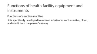 Functions of health facility equipment and
instruments
Functions of a suction machine
It is specifically developed to remove substances such as saliva, blood,
and vomit from the person’s airway.
 