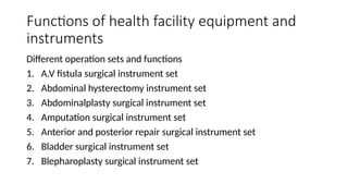 Functions of health facility equipment and
instruments
Different operation sets and functions
1. A.V fistula surgical instrument set
2. Abdominal hysterectomy instrument set
3. Abdominalplasty surgical instrument set
4. Amputation surgical instrument set
5. Anterior and posterior repair surgical instrument set
6. Bladder surgical instrument set
7. Blepharoplasty surgical instrument set
 