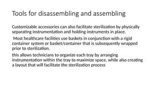 Tools for disassembling and assembling
Customizable accessories can also facilitate sterilization by physically
separating instrumentation and holding instruments in place.
Most healthcare facilities use baskets in conjunction with a rigid
container system or basket/container that is subsequently wrapped
prior to sterilization.
this allows technicians to organize each tray by arranging
instrumentation within the tray to maximize space, while also creating
a layout that will facilitate the sterilization process
 