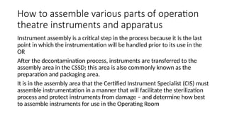 How to assemble various parts of operation
theatre instruments and apparatus
Instrument assembly is a critical step in the process because it is the last
point in which the instrumentation will be handled prior to its use in the
OR
After the decontamination process, instruments are transferred to the
assembly area in the CSSD; this area is also commonly known as the
preparation and packaging area.
It is in the assembly area that the Certified Instrument Specialist (CIS) must
assemble instrumentation in a manner that will facilitate the sterilization
process and protect instruments from damage – and determine how best
to assemble instruments for use in the Operating Room
 