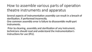 How to assemble various parts of operation
theatre instruments and apparatus
Several aspects of instrumentation assembly can result in a breach of
sterilization, if performed incorrectly.
One common assembly error is failure to disassemble multi-part
instruments.
Prior to cleaning, assembly and sterilization of any instrument,
technicians should read and understand the instrumentation’s
instructions for use (IFU).
 