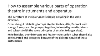 How to assemble various parts of operation
theatre instruments and apparatus
The curvature of the instruments should be facing in the same
direction.
Other straight ratcheting forceps like the Kocher, Allis, Babcock and
sponge forceps can be grouped together, followed by needle drivers
and scissors (with the same principles of smaller to larger sizes).
Knife handles, thumb forceps and Frazier-type suction tubes should also
be separated and protected because of the delicate nature of these
instruments
 