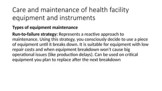 Care and maintenance of health facility
equipment and instruments
Types of equipment maintenance
Run-to-failure strategy: Represents a reactive approach to
maintenance. Using this strategy, you consciously decide to use a piece
of equipment until it breaks down. It is suitable for equipment with low
repair costs and when equipment breakdown won’t cause big
operational issues (like production delays). Can be used on critical
equipment you plan to replace after the next breakdown
 