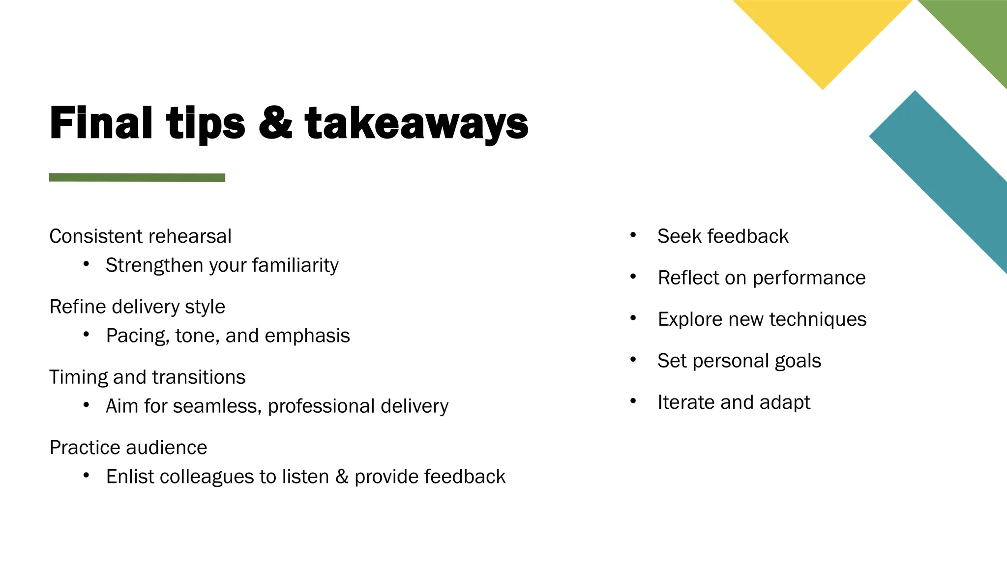 Final tips & takeaways
Consistent rehearsal
• Strengthen your familiarity
Refine delivery style
• Pacing, tone, and emphasis
Timing and transitions
• Aim for seamless, professional delivery
Practice audience
• Enlist colleagues to listen & provide feedback
• Seek feedback
• Reflect on performance
• Explore new techniques
• Set personal goals
• Iterate and adapt
 