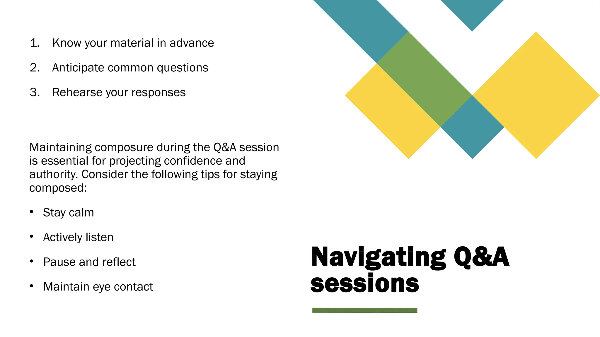 Navigating Q&A
sessions
1. Know your material in advance
2. Anticipate common questions
3. Rehearse your responses
Maintaining composure during the Q&A session
is essential for projecting confidence and
authority. Consider the following tips for staying
composed:
• Stay calm
• Actively listen
• Pause and reflect
• Maintain eye contact
 