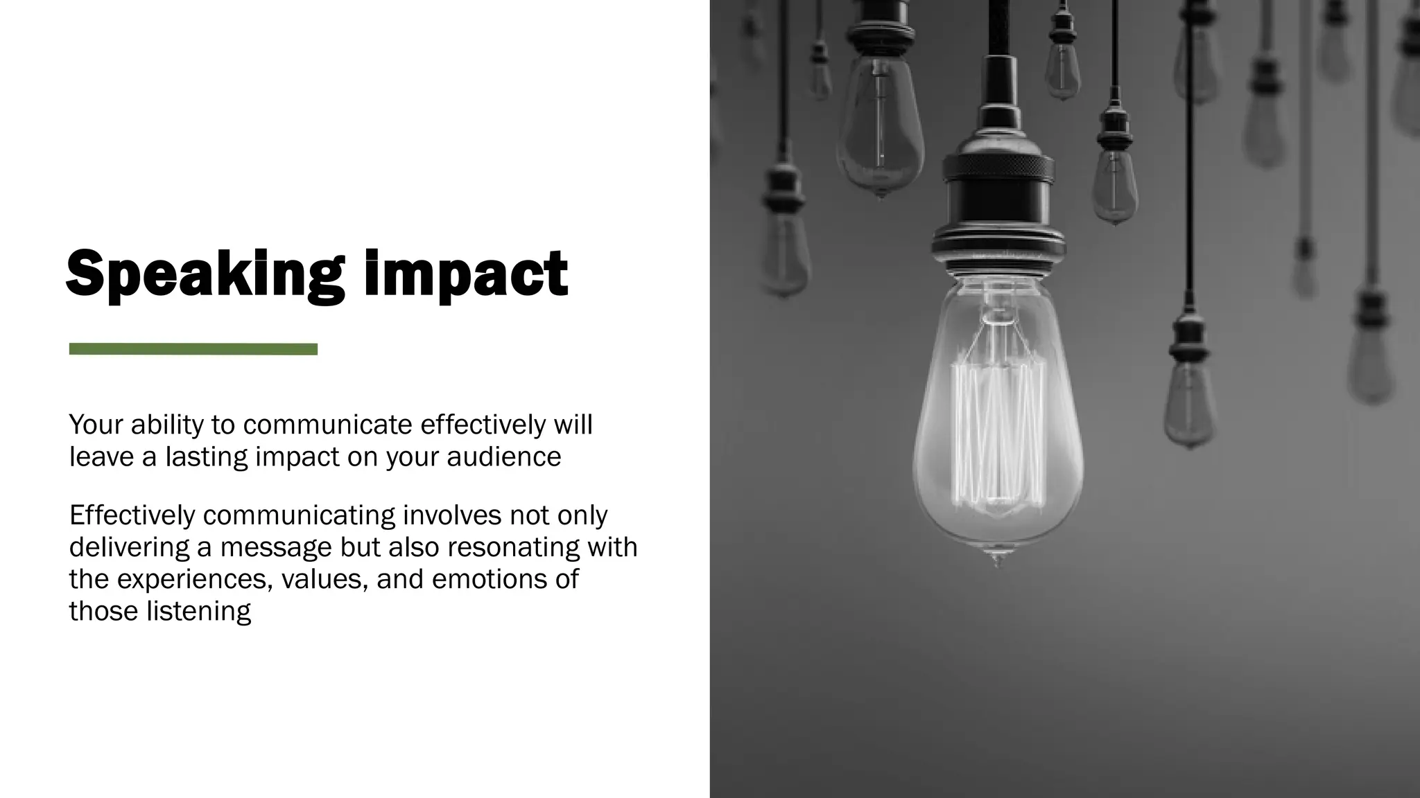 Speaking impact
Your ability to communicate effectively will
leave a lasting impact on your audience
Effectively communicating involves not only
delivering a message but also resonating with
the experiences, values, and emotions of
those listening
 