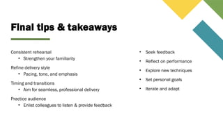 Final tips & takeaways
Consistent rehearsal
• Strengthen your familiarity
Refine delivery style
• Pacing, tone, and emphasis
Timing and transitions
• Aim for seamless, professional delivery
Practice audience
• Enlist colleagues to listen & provide feedback
• Seek feedback
• Reflect on performance
• Explore new techniques
• Set personal goals
• Iterate and adapt
 