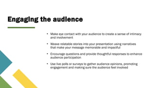 Engaging the audience
• Make eye contact with your audience to create a sense of intimacy
and involvement
• Weave relatable stories into your presentation using narratives
that make your message memorable and impactful
• Encourage questions and provide thoughtful responses to enhance
audience participation
• Use live polls or surveys to gather audience opinions, promoting
engagement and making sure the audience feel involved
 