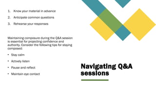 Navigating Q&A
sessions
1. Know your material in advance
2. Anticipate common questions
3. Rehearse your responses
Maintaining composure during the Q&A session
is essential for projecting confidence and
authority. Consider the following tips for staying
composed:
• Stay calm
• Actively listen
• Pause and reflect
• Maintain eye contact
 