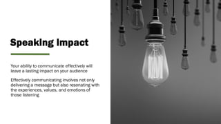 Speaking impact
Your ability to communicate effectively will
leave a lasting impact on your audience
Effectively communicating involves not only
delivering a message but also resonating with
the experiences, values, and emotions of
those listening
 